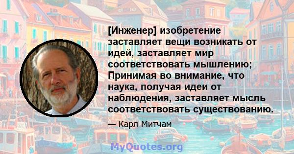 [Инженер] изобретение заставляет вещи возникать от идей, заставляет мир соответствовать мышлению; Принимая во внимание, что наука, получая идеи от наблюдения, заставляет мысль соответствовать существованию.