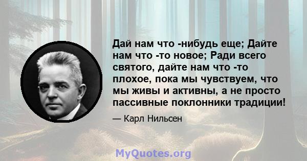 Дай нам что -нибудь еще; Дайте нам что -то новое; Ради всего святого, дайте нам что -то плохое, пока мы чувствуем, что мы живы и активны, а не просто пассивные поклонники традиции!