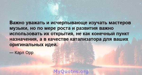 Важно уважать и исчерпывающе изучать мастеров музыки, но по мере роста и развития важно использовать их открытия, не как конечный пункт назначения, а в качестве катализатора для ваших оригинальных идей.