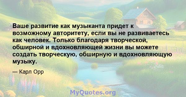 Ваше развитие как музыканта придет к возможному авторитету, если вы не развиваетесь как человек. Только благодаря творческой, обширной и вдохновляющей жизни вы можете создать творческую, обширную и вдохновляющую музыку.