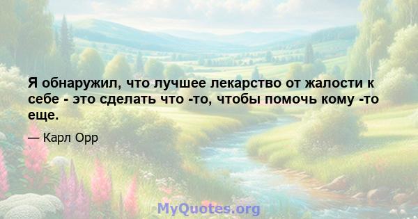 Я обнаружил, что лучшее лекарство от жалости к себе - это сделать что -то, чтобы помочь кому -то еще.