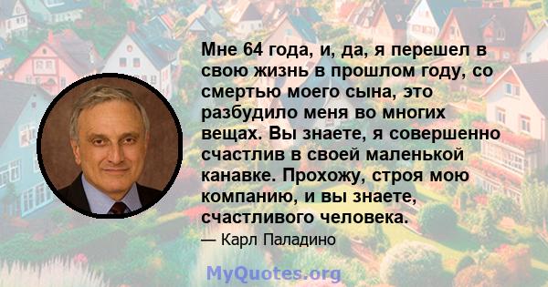 Мне 64 года, и, да, я перешел в свою жизнь в прошлом году, со смертью моего сына, это разбудило меня во многих вещах. Вы знаете, я совершенно счастлив в своей маленькой канавке. Прохожу, строя мою компанию, и вы знаете, 