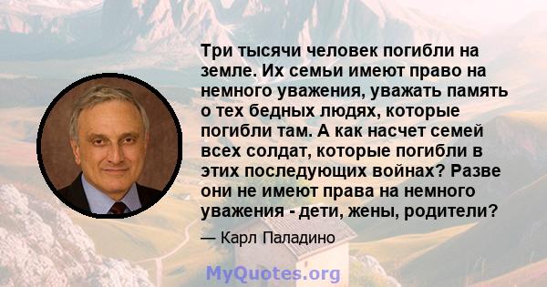 Три тысячи человек погибли на земле. Их семьи имеют право на немного уважения, уважать память о тех бедных людях, которые погибли там. А как насчет семей всех солдат, которые погибли в этих последующих войнах? Разве они 