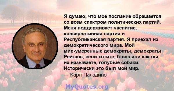 Я думаю, что мое послание обращается со всем спектром политических партий. Меня поддерживает чаепитие, консервативная партия и Республиканская партия. Я приехал из демократического мира. Мой мир-умеренные демократы,