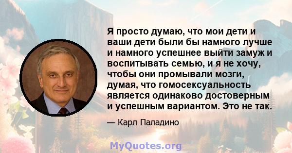 Я просто думаю, что мои дети и ваши дети были бы намного лучше и намного успешнее выйти замуж и воспитывать семью, и я не хочу, чтобы они промывали мозги, думая, что гомосексуальность является одинаково достоверным и