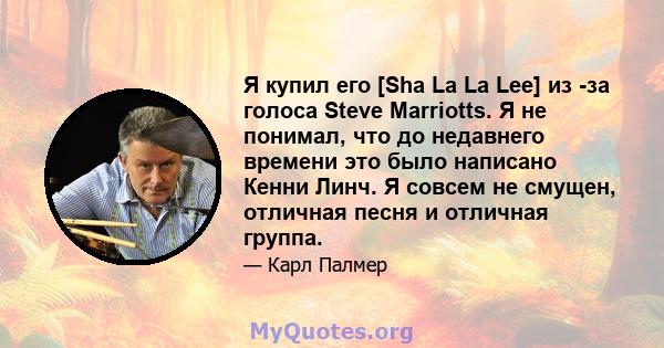 Я купил его [Sha La La Lee] из -за голоса Steve Marriotts. Я не понимал, что до недавнего времени это было написано Кенни Линч. Я совсем не смущен, отличная песня и отличная группа.