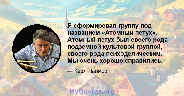 Я сформировал группу под названием «Атомный петух». Атомный петух был своего рода подземной культовой группой, своего рода психоделическим. Мы очень хорошо справились.