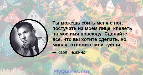 Ты можешь сбить меня с ног, постучать на моем лице, клеветь на мое имя повсюду. Сделайте все, что вы хотите сделать, но, милая, отложите мои туфли.