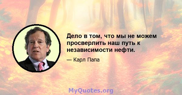 Дело в том, что мы не можем просверлить наш путь к независимости нефти.