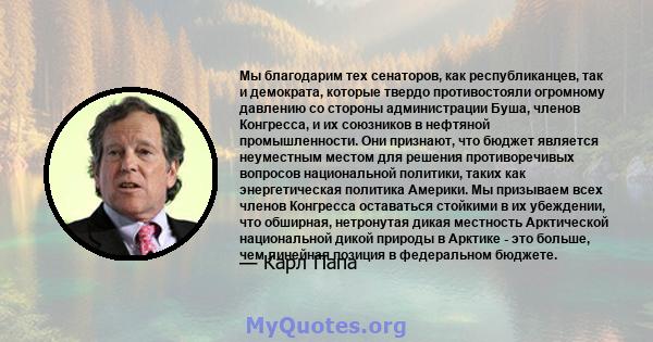 Мы благодарим тех сенаторов, как республиканцев, так и демократа, которые твердо противостояли огромному давлению со стороны администрации Буша, членов Конгресса, и их союзников в нефтяной промышленности. Они признают,