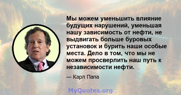 Мы можем уменьшить влияние будущих нарушений, уменьшая нашу зависимость от нефти, не выдвигать больше буровых установок и бурить наши особые места. Дело в том, что мы не можем просверлить наш путь к независимости нефти.