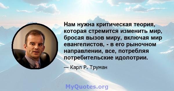 Нам нужна критическая теория, которая стремится изменить мир, бросая вызов миру, включая мир евангелистов, - в его рыночном направлении, все, потребляя потребительские идолотрии.