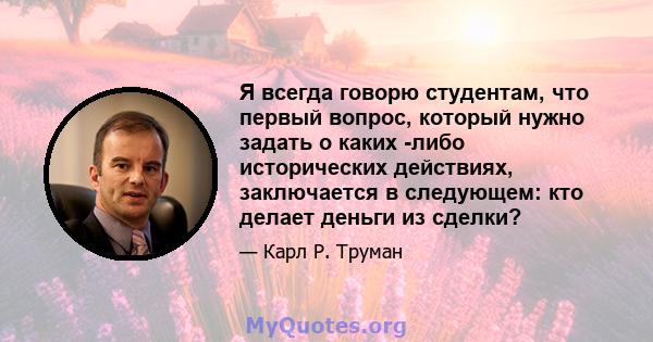 Я всегда говорю студентам, что первый вопрос, который нужно задать о каких -либо исторических действиях, заключается в следующем: кто делает деньги из сделки?