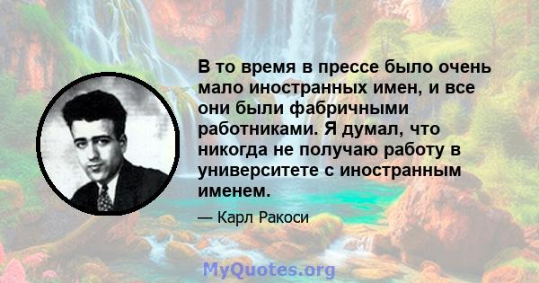 В то время в прессе было очень мало иностранных имен, и все они были фабричными работниками. Я думал, что никогда не получаю работу в университете с иностранным именем.