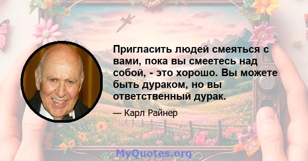 Пригласить людей смеяться с вами, пока вы смеетесь над собой, - это хорошо. Вы можете быть дураком, но вы ответственный дурак.