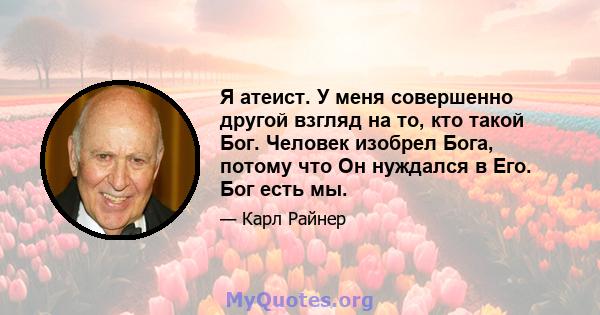 Я атеист. У меня совершенно другой взгляд на то, кто такой Бог. Человек изобрел Бога, потому что Он нуждался в Его. Бог есть мы.