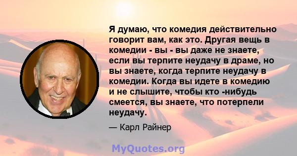 Я думаю, что комедия действительно говорит вам, как это. Другая вещь в комедии - вы - вы даже не знаете, если вы терпите неудачу в драме, но вы знаете, когда терпите неудачу в комедии. Когда вы идете в комедию и не