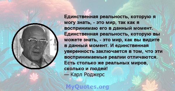 Единственная реальность, которую я могу знать, - это мир, так как я воспринимаю его в данный момент. Единственная реальность, которую вы можете знать, - это мир, как вы видите в данный момент. И единственная уверенность 