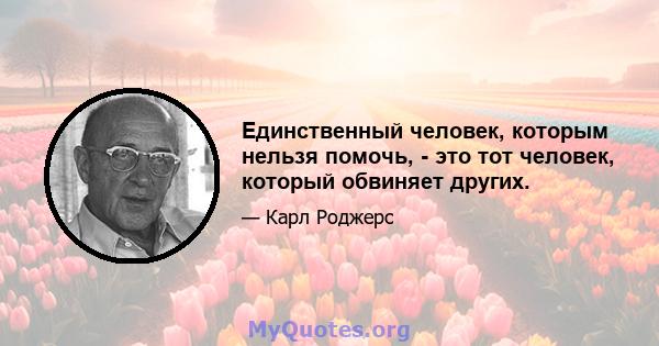 Единственный человек, которым нельзя помочь, - это тот человек, который обвиняет других.