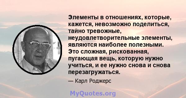 Элементы в отношениях, которые, кажется, невозможно поделиться, тайно тревожные, неудовлетворительные элементы, являются наиболее полезными. Это сложная, рискованная, пугающая вещь, которую нужно учиться, и ее нужно