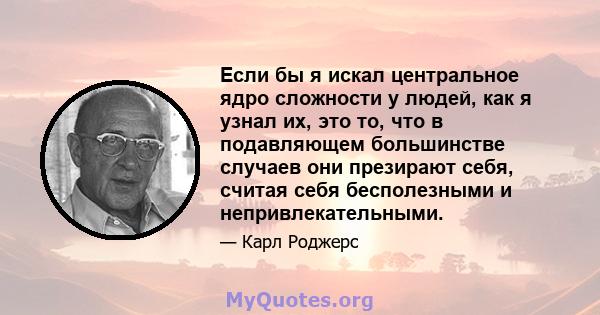 Если бы я искал центральное ядро ​​сложности у людей, как я узнал их, это то, что в подавляющем большинстве случаев они презирают себя, считая себя бесполезными и непривлекательными.