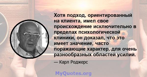 Хотя подход, ориентированный на клиента, имел свое происхождение исключительно в пределах психологической клиники, он доказал, что это имеет значение, часто поражающие характер, для очень разнообразных областей усилий.