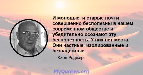 И молодые, и старые почти совершенно бесполезны в нашем современном обществе и убедительно осознают эту бесполезность. У них нет места. Они частные, изолированные и безнадежные.