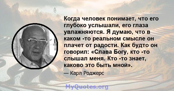 Когда человек понимает, что его глубоко услышали, его глаза увлажняются. Я думаю, что в каком -то реальном смысле он плачет от радости. Как будто он говорил: «Слава Богу, кто -то слышал меня. Кто -то знает, каково это