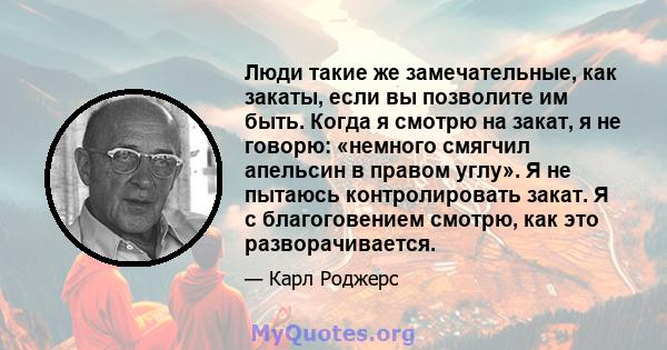 Люди такие же замечательные, как закаты, если вы позволите им быть. Когда я смотрю на закат, я не говорю: «немного смягчил апельсин в правом углу». Я не пытаюсь контролировать закат. Я с благоговением смотрю, как это