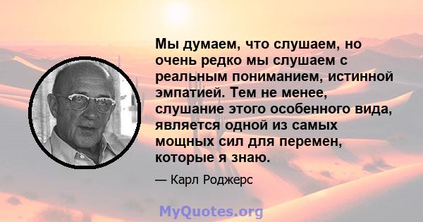 Мы думаем, что слушаем, но очень редко мы слушаем с реальным пониманием, истинной эмпатией. Тем не менее, слушание этого особенного вида, является одной из самых мощных сил для перемен, которые я знаю.