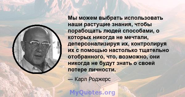 Мы можем выбрать использовать наши растущие знания, чтобы порабощать людей способами, о которых никогда не мечтали, деперсонализируя их, контролируя их с помощью настолько тщательно отобранного, что, возможно, они