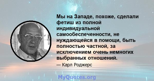 Мы на Западе, похоже, сделали фетиш из полной индивидуальной самообеспеченности, не нуждающейся в помощи, быть полностью частной, за исключением очень немногих выбранных отношений.