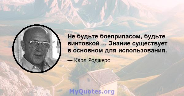 Не будьте боеприпасом, будьте винтовкой ... Знание существует в основном для использования.