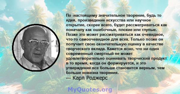 По -настоящему значительное творение, будь то идея, произведение искусства или научное открытие, скорее всего, будет рассматриваться как поначалу как ошибочные, плохие или глупые. Позже это может рассматриваться как