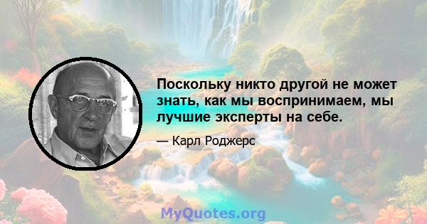 Поскольку никто другой не может знать, как мы воспринимаем, мы лучшие эксперты на себе.