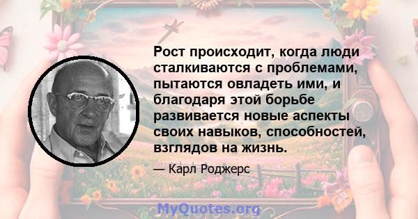 Рост происходит, когда люди сталкиваются с проблемами, пытаются овладеть ими, и благодаря этой борьбе развивается новые аспекты своих навыков, способностей, взглядов на жизнь.