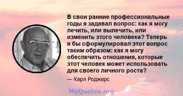 В свои ранние профессиональные годы я задавал вопрос: как я могу лечить, или вылечить, или изменить этого человека? Теперь я бы сформулировал этот вопрос таким образом: как я могу обеспечить отношения, которые этот