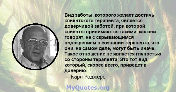 Вид заботы, которого желает достичь клиентского терапевта, является доверчивой заботой, при которой клиенты принимаются такими, как они говорят, не с скрывающимся подозрением в сознании терапевта, что они, на самом