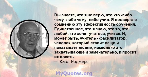 Вы знаете, что я не верю, что кто -либо чему -либо чему -либо учил. Я подвергаю сомнению эту эффективность обучения. Единственное, что я знаю, это то, что любой, кто хочет учиться, учится. И, может быть, учитель -