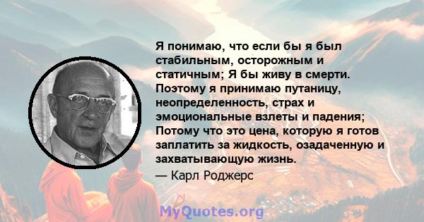 Я понимаю, что если бы я был стабильным, осторожным и статичным; Я бы живу в смерти. Поэтому я принимаю путаницу, неопределенность, страх и эмоциональные взлеты и падения; Потому что это цена, которую я готов заплатить