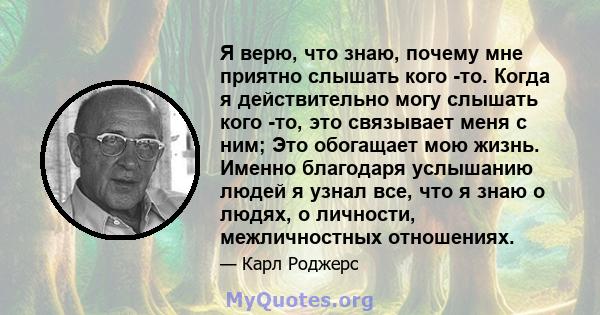 Я верю, что знаю, почему мне приятно слышать кого -то. Когда я действительно могу слышать кого -то, это связывает меня с ним; Это обогащает мою жизнь. Именно благодаря услышанию людей я узнал все, что я знаю о людях, о