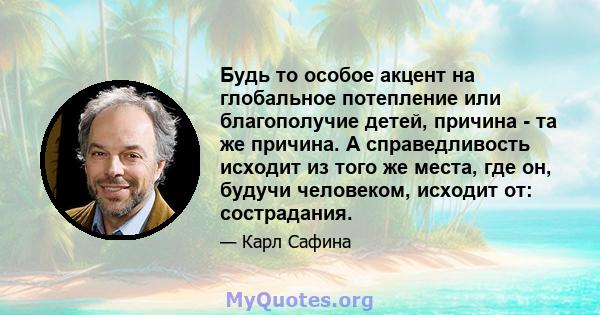 Будь то особое акцент на глобальное потепление или благополучие детей, причина - та же причина. А справедливость исходит из того же места, где он, будучи человеком, исходит от: сострадания.