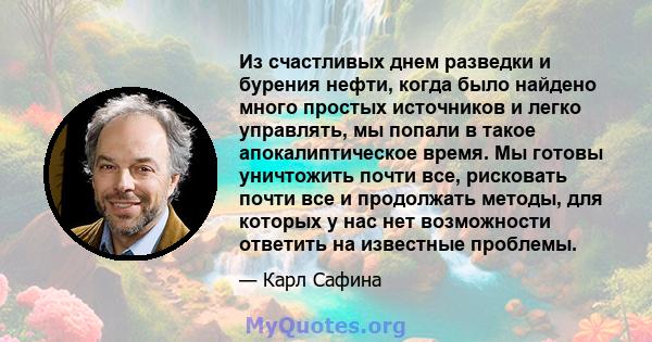 Из счастливых днем ​​разведки и бурения нефти, когда было найдено много простых источников и легко управлять, мы попали в такое апокалиптическое время. Мы готовы уничтожить почти все, рисковать почти все и продолжать