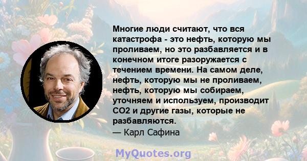 Многие люди считают, что вся катастрофа - это нефть, которую мы проливаем, но это разбавляется и в конечном итоге разоружается с течением времени. На самом деле, нефть, которую мы не проливаем, нефть, которую мы