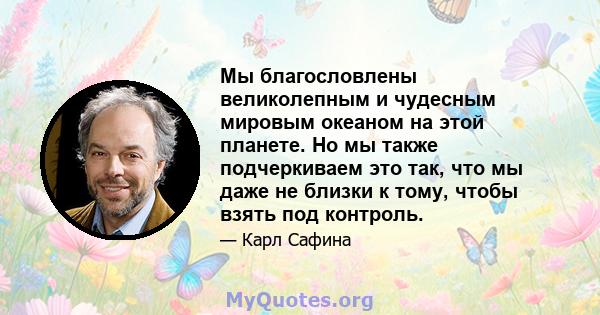 Мы благословлены великолепным и чудесным мировым океаном на этой планете. Но мы также подчеркиваем это так, что мы даже не близки к тому, чтобы взять под контроль.