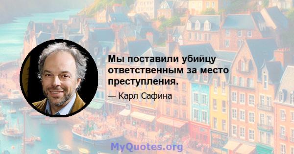 Мы поставили убийцу ответственным за место преступления.