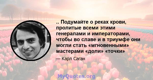 .. Подумайте о реках крови, пролитые всеми этими генералами и императорами, чтобы во славе и в триумфе они могли стать «мгновенными» мастерами «доли» «точки»