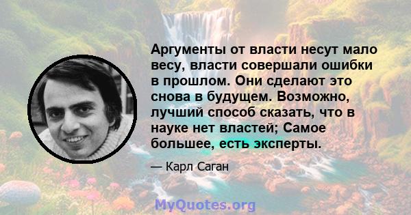 Аргументы от власти несут мало весу, власти совершали ошибки в прошлом. Они сделают это снова в будущем. Возможно, лучший способ сказать, что в науке нет властей; Самое большее, есть эксперты.