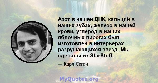 Азот в нашей ДНК, кальций в наших зубах, железо в нашей крови, углерод в наших яблочных пирогах был изготовлен в интерьерах разрушающихся звезд. Мы сделаны из StarStuff.