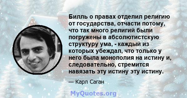 Билль о правах отделил религию от государства, отчасти потому, что так много религий были погружены в абсолютистскую структуру ума, - каждый из которых убеждал, что только у него была монополия на истину и,